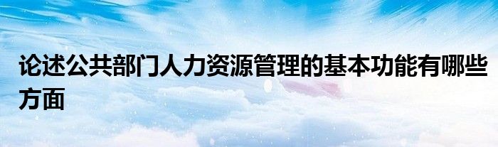 论述公共部门人力资源管理的基本功能有哪些方面