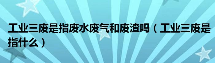 工业三废是指废水废气和废渣吗（工业三废是指什么）