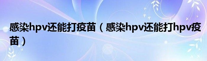 感染hpv还能打疫苗（感染hpv还能打hpv疫苗）