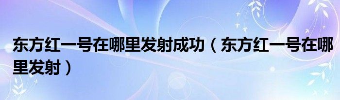 东方红一号在哪里发射成功（东方红一号在哪里发射）