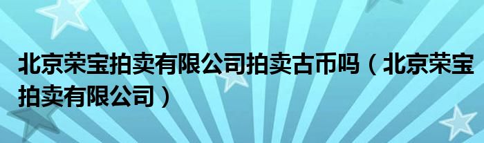 北京荣宝拍卖有限公司拍卖古币吗（北京荣宝拍卖有限公司）