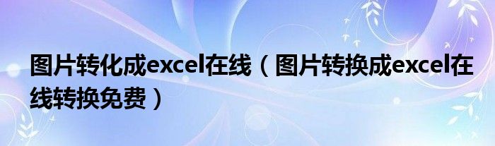 图片转化成excel在线（图片转换成excel在线转换免费）