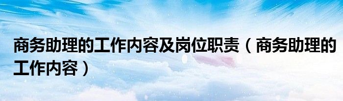 商务助理的工作内容及岗位职责（商务助理的工作内容）