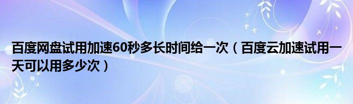 百度网盘试用加速60秒多长时间给一次（百度云加速试用一天可以用多少次）