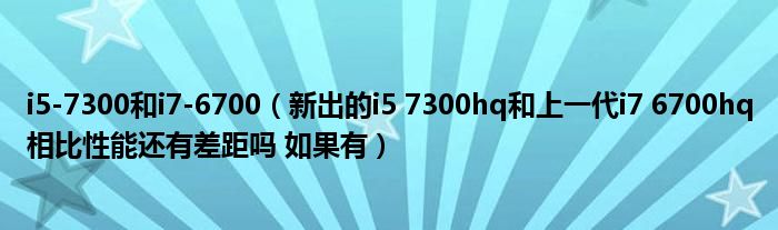 i5-7300和i7-6700（新出的i5 7300hq和上一代i7 6700hq相比性能还有差距吗 如果有）