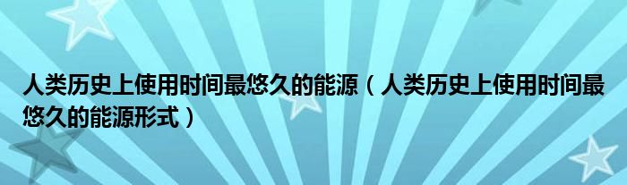 人类历史上使用时间最悠久的能源（人类历史上使用时间最悠久的能源形式）