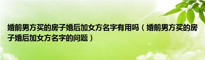 婚前男方买的房子婚后加女方名字有用吗（婚前男方买的房子婚后加女方名字的问题）