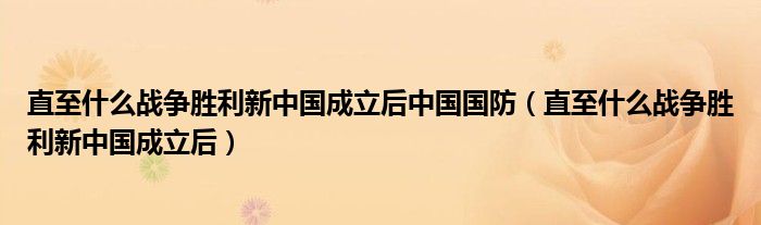 直至什么战争胜利新中国成立后中国国防（直至什么战争胜利新中国成立后）