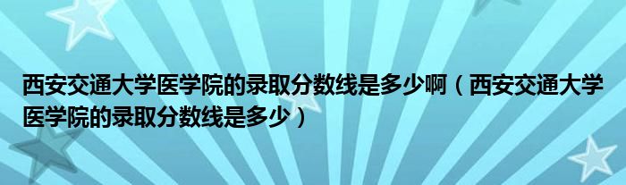 西安交通大学医学院的录取分数线是多少啊（西安交通大学医学院的录取分数线是多少）