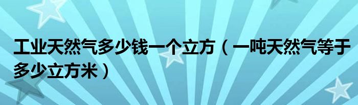 工业天然气多少钱一个立方（一吨天然气等于多少立方米）