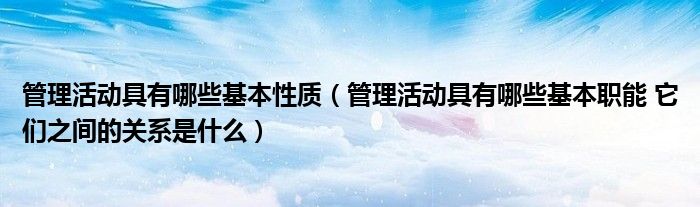 管理活动具有哪些基本性质（管理活动具有哪些基本职能 它们之间的关系是什么）