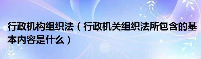 行政机构组织法（行政机关组织法所包含的基本内容是什么）