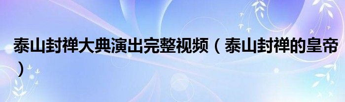 泰山封禅大典演出完整视频（泰山封禅的皇帝）