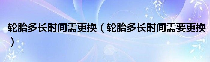 轮胎多长时间需更换（轮胎多长时间需要更换）