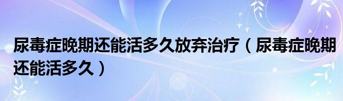 尿毒症晚期还能活多久放弃治疗（尿毒症晚期还能活多久）