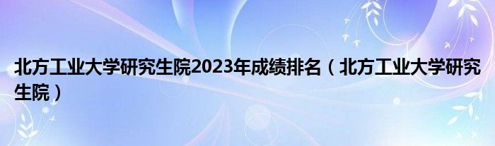 北方工业大学研究生院2023年成绩排名（北方工业大学研究生院）