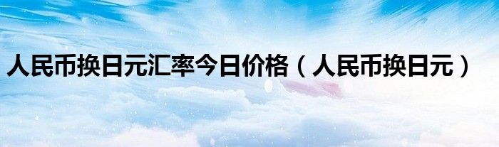 人民币换日元汇率今日价格（人民币换日元）