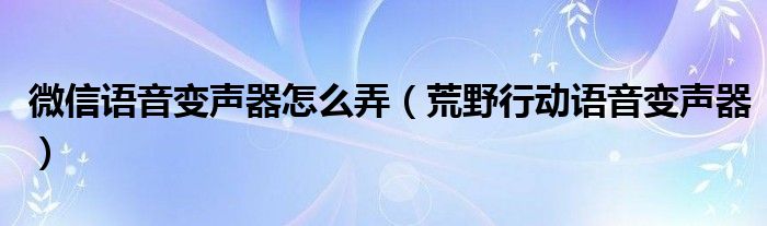 微信语音变声器怎么弄（荒野行动语音变声器）