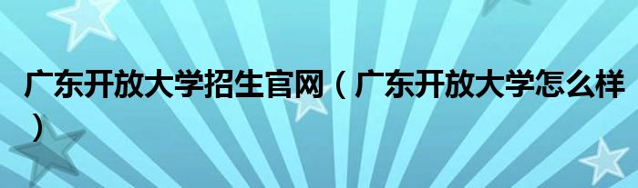 广东开放大学招生官网（广东开放大学怎么样）