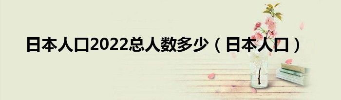 日本人口2022总人数多少（日本人口）