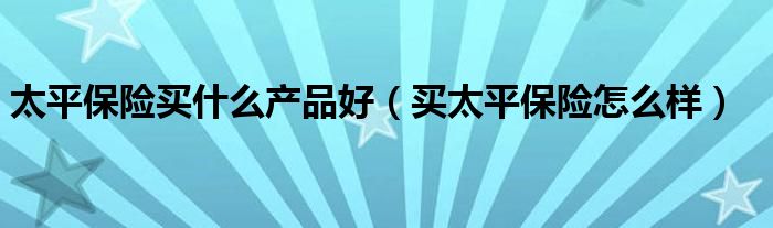 太平保险买什么产品好（买太平保险怎么样）