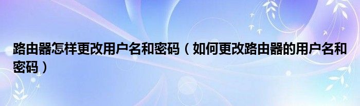 路由器怎样更改用户名和密码（如何更改路由器的用户名和密码）