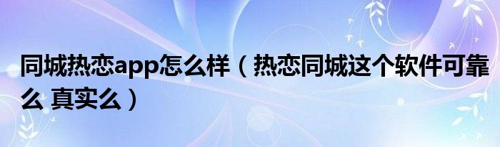 同城热恋app怎么样（热恋同城这个软件可靠么 真实么）