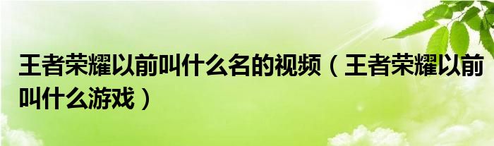 王者荣耀以前叫什么名的视频（王者荣耀以前叫什么游戏）