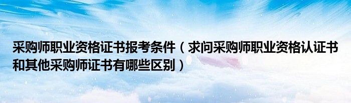 采购师职业资格证书报考条件（求问采购师职业资格认证书和其他采购师证书有哪些区别）