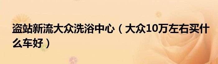 盗站新流大众洗浴中心（大众10万左右买什么车好）