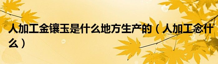 人加工金镶玉是什么地方生产的（人加工念什么）