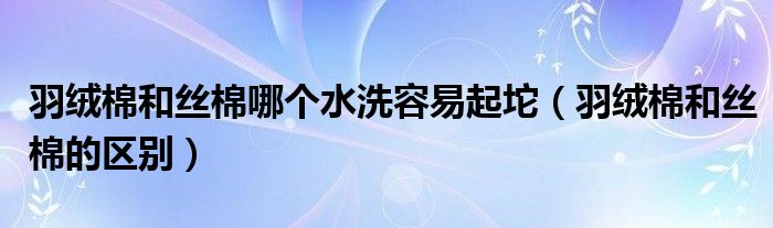 羽绒棉和丝棉哪个水洗容易起坨（羽绒棉和丝棉的区别）