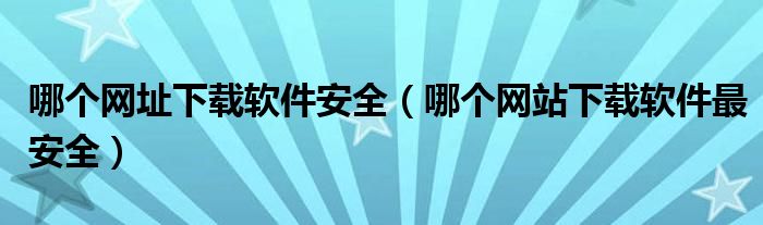 哪个网址下载软件安全（哪个网站下载软件最安全）