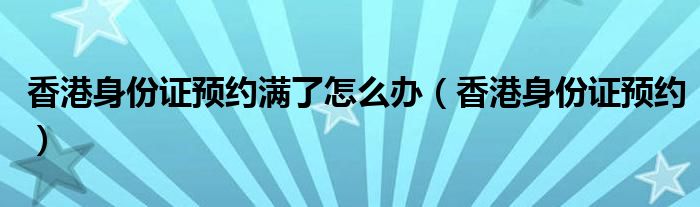 香港身份证预约满了怎么办（香港身份证预约）