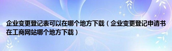 企业变更登记表可以在哪个地方下载（企业变更登记申请书在工商网站哪个地方下载）