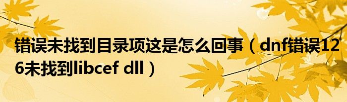 错误未找到目录项这是怎么回事（dnf错误126未找到libcef dll）