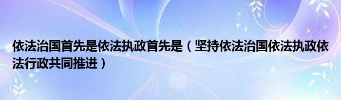 依法治国首先是依法执政首先是（坚持依法治国依法执政依法行政共同推进）