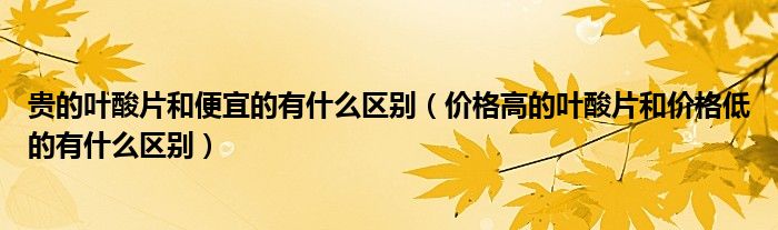 贵的叶酸片和便宜的有什么区别（价格高的叶酸片和价格低的有什么区别）