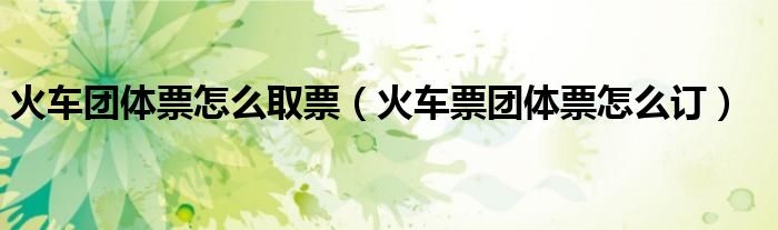 火车团体票怎么取票（火车票团体票怎么订）