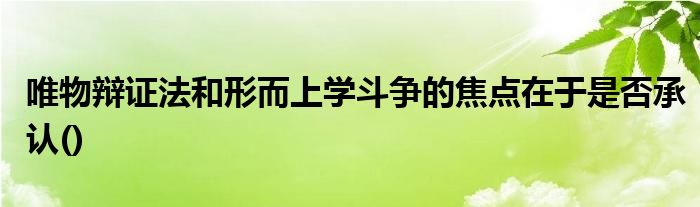 唯物辩证法和形而上学斗争的焦点在于是否承认()