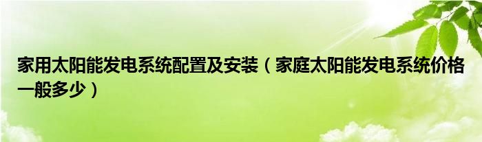 家用太阳能发电系统配置及安装（家庭太阳能发电系统价格一般多少）