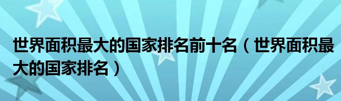 世界面积最大的国家排名前十名（世界面积最大的国家排名）