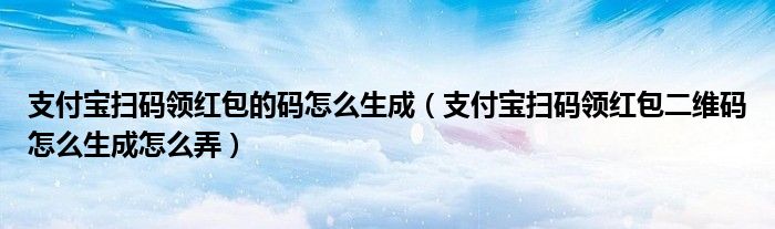 支付宝扫码领红包的码怎么生成（支付宝扫码领红包二维码怎么生成怎么弄）