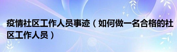 疫情社区工作人员事迹（如何做一名合格的社区工作人员）