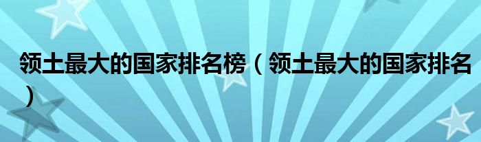 领土最大的国家排名榜（领土最大的国家排名）