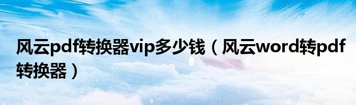 风云pdf转换器vip多少钱（风云word转pdf转换器）