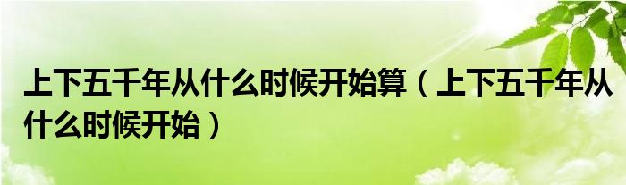 上下五千年从什么时候开始算（上下五千年从什么时候开始）