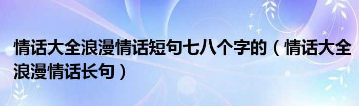 情话大全浪漫情话短句七八个字的（情话大全浪漫情话长句）