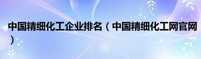 中国精细化工企业排名（中国精细化工网官网）