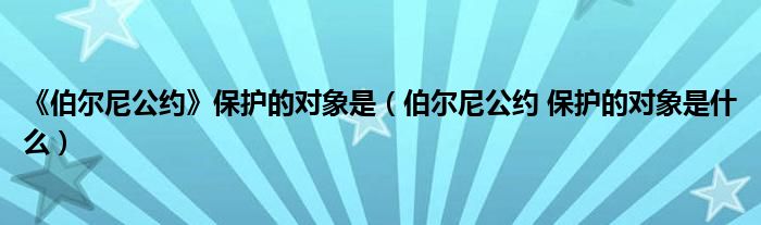 《伯尔尼公约》保护的对象是（伯尔尼公约 保护的对象是什么）